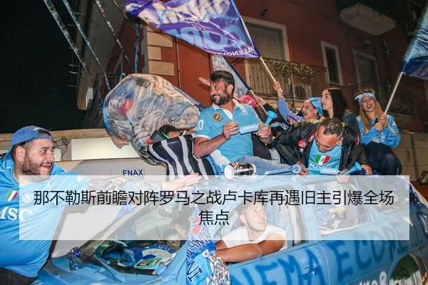 那不勒斯前瞻对阵罗马之战卢卡库再遇旧主引爆全场焦点