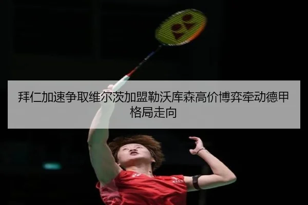 拜仁加速争取维尔茨加盟勒沃库森高价博弈牵动德甲格局走向
